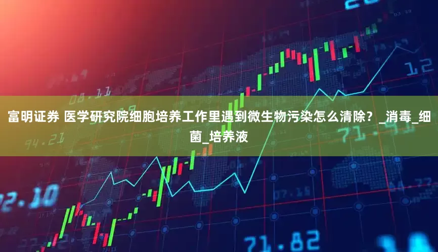 富明证券 医学研究院细胞培养工作里遇到微生物污染怎么清除？_消毒_细菌_培养液