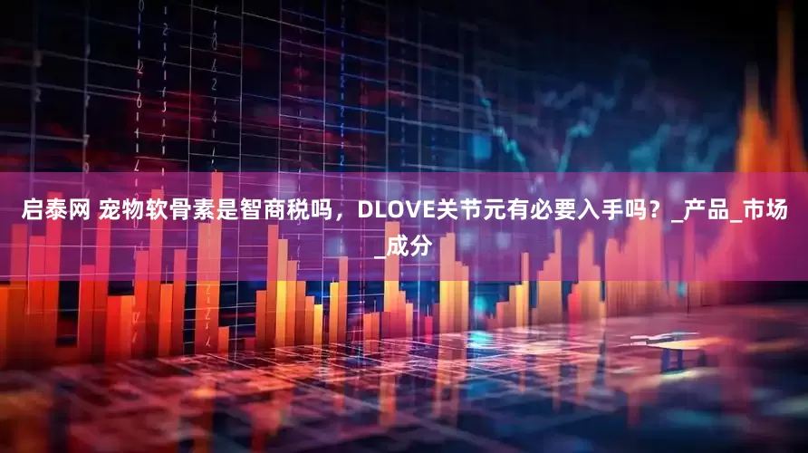 启泰网 宠物软骨素是智商税吗，DLOVE关节元有必要入手吗？_产品_市场_成分