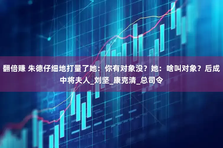 翻倍赚 朱德仔细地打量了她：你有对象没？她：啥叫对象？后成中将夫人_刘坚_康克清_总司令