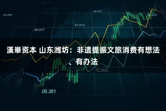 漢崋资本 山东潍坊：非遗提振文旅消费有想法、有办法