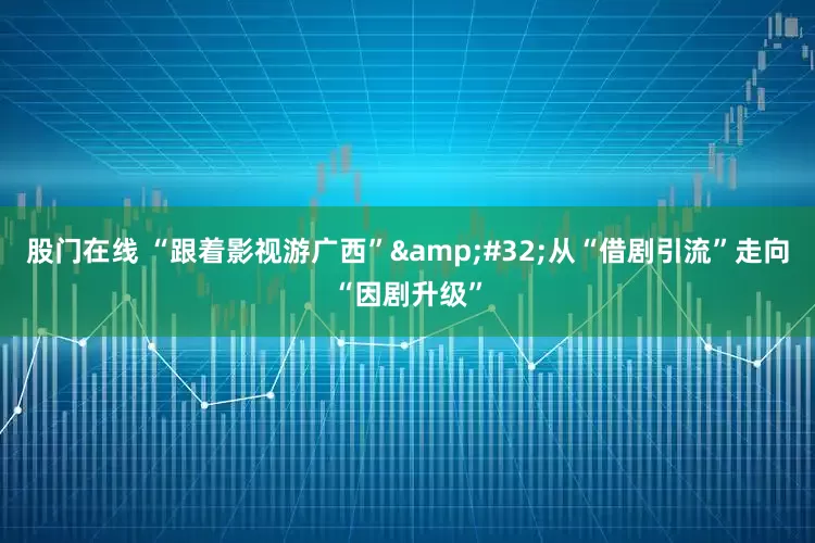 股门在线 “跟着影视游广西”&#32;从“借剧引流”走向“因剧升级”