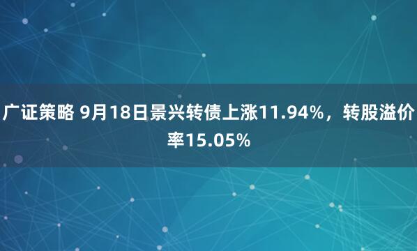 广证策略 9月18日景兴转债上涨11.94%，转股溢价率15.05%