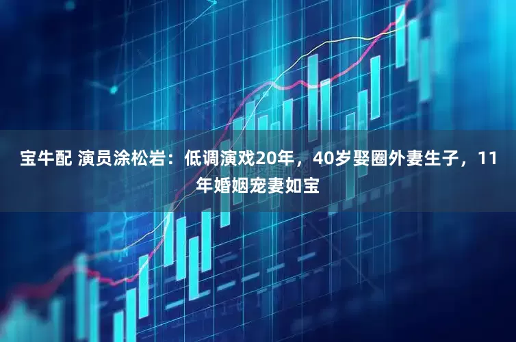宝牛配 演员涂松岩：低调演戏20年，40岁娶圈外妻生子，11年婚姻宠妻如宝