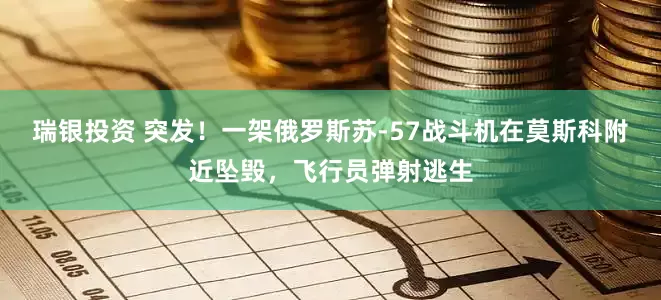 瑞银投资 突发！一架俄罗斯苏-57战斗机在莫斯科附近坠毁，飞行员弹射逃生